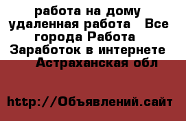 работа на дому, удаленная работа - Все города Работа » Заработок в интернете   . Астраханская обл.